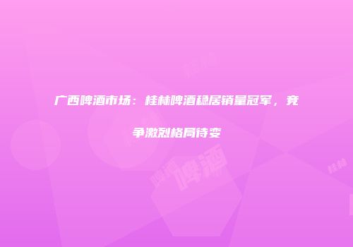 广西啤酒市场：桂林啤酒稳居销量冠军，竞争激烈格局待变