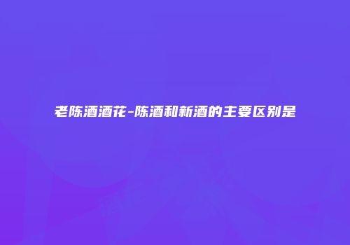 老陈酒酒花-陈酒和新酒的主要区别是