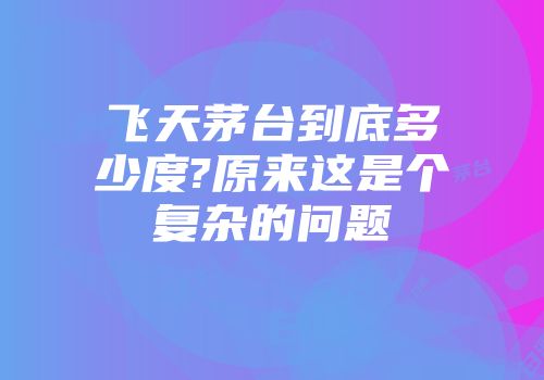 飞天茅台到底多少度?原来这是个复杂的问题