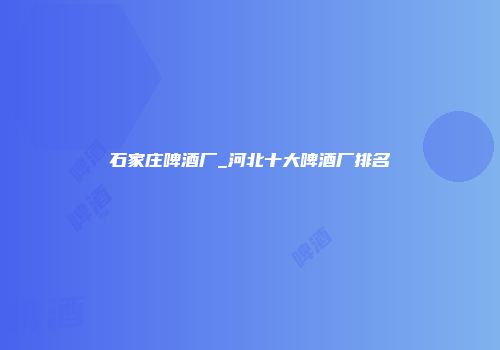 石家庄啤酒厂_河北十大啤酒厂排名