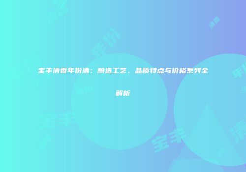 宝丰清香年份酒：酿造工艺、品质特点与价格系列全解析