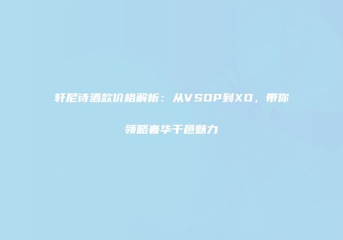 轩尼诗酒款价格解析：从VSOP到XO，带你领略奢华干邑魅力