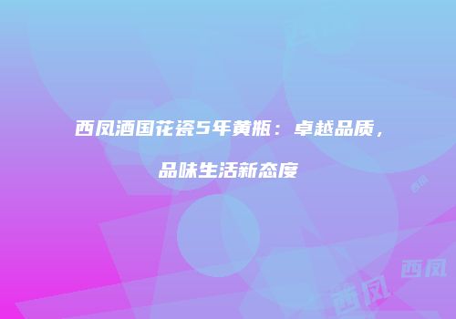 西凤酒国花瓷5年黄瓶：卓越品质，品味生活新态度