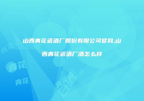 山西青花瓷酒厂股份有限公司官网,山西青花瓷酒厂酒怎么样