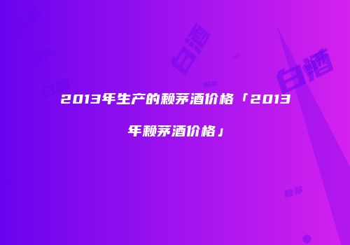 2013年生产的赖茅酒价格「2013年赖茅酒价格」