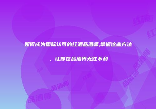 如何成为国际认可的红酒品酒师,掌握这些方法，让你在品酒界无往不利