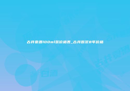 古井贡酒100ml装价格表_古井原浆8年价格