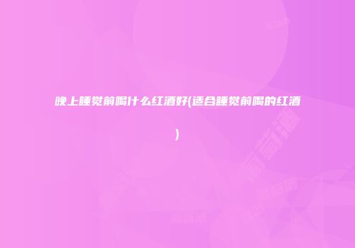 晚上睡觉前喝什么红酒好(适合睡觉前喝的红酒)