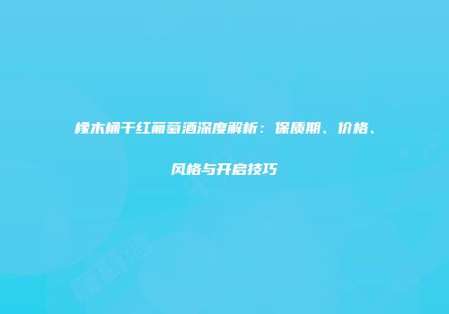 橡木桶干红葡萄酒深度解析：保质期、价格、风格与开启技巧