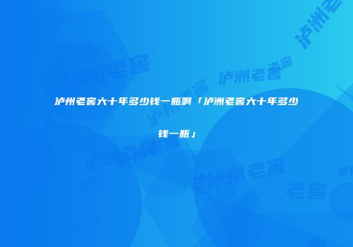 泸州老窖六十年多少钱一瓶啊「泸洲老窖六十年多少钱一瓶」
