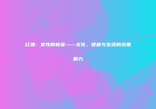 红酒：女性的新宠——文化、健康与生活的多重魅力