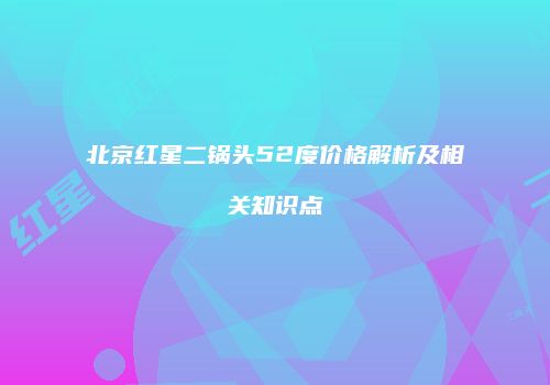 北京红星二锅头52度价格解析及相关知识点