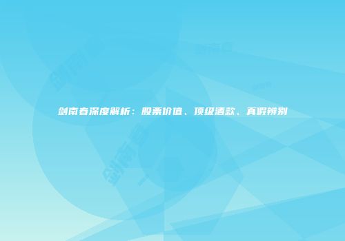 剑南春深度解析：股票价值、顶级酒款、真假辨别