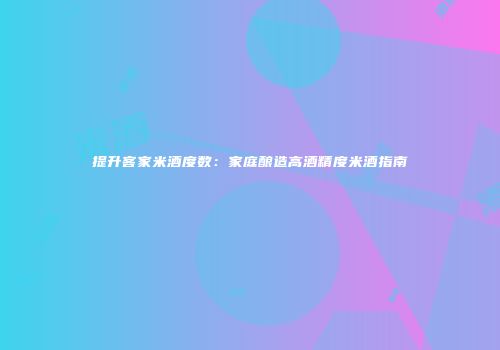 提升客家米酒度数：家庭酿造高酒精度米酒指南