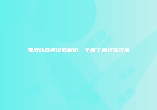 啤酒的营养价值解析：全面了解这款饮品