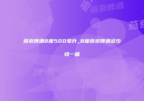 燕京啤酒8度500毫升_8度燕京啤酒多少钱一箱