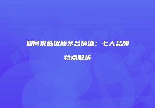 如何挑选优质茅台镇酒：七大品牌特点解析