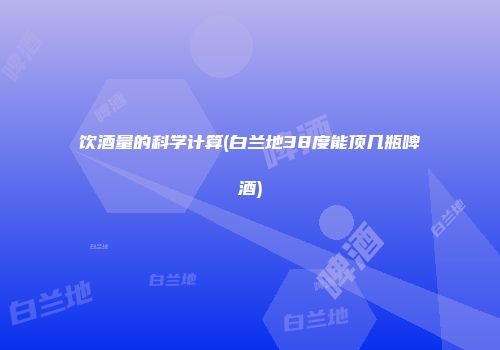 饮酒量的科学计算(白兰地38度能顶几瓶啤酒)