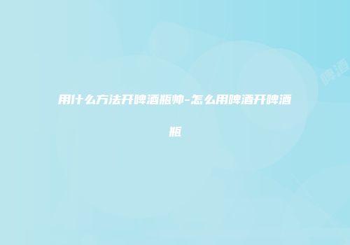 用什么方法开啤酒瓶帅-怎么用啤酒开啤酒瓶