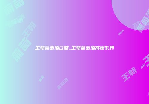 王朝葡萄酒口感_王朝葡萄酒高端系列