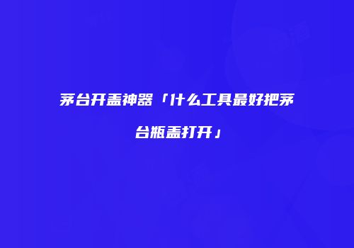 茅台开盖神器「什么工具最好把茅台瓶盖打开」