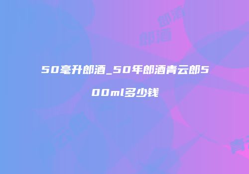 50毫升郎酒_50年郎酒青云郎500ml多少钱