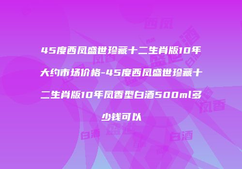 45度西凤盛世珍藏十二生肖版10年大约市场价格-45度西凤盛世珍藏十二生肖版10年凤香型白酒500ml多少钱可以