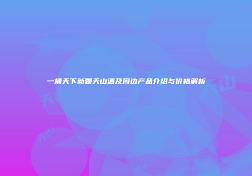一桶天下新疆天山酒及周边产品介绍与价格解析