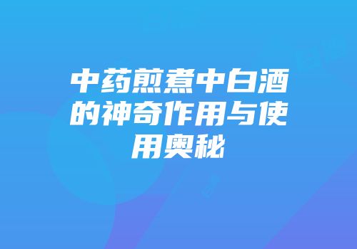 中药煎煮中白酒的神奇作用与使用奥秘