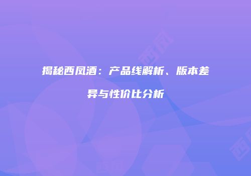 揭秘西凤酒：产品线解析、版本差异与性价比分析
