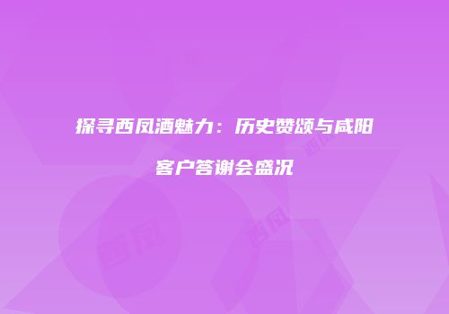 探寻西凤酒魅力：历史赞颂与咸阳客户答谢会盛况
