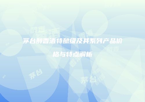 茅台醇香酒特酿级及其系列产品价格与特点解析