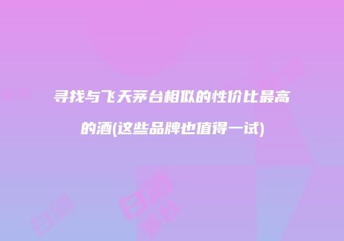寻找与飞天茅台相似的性价比最高的酒(这些品牌也值得一试)