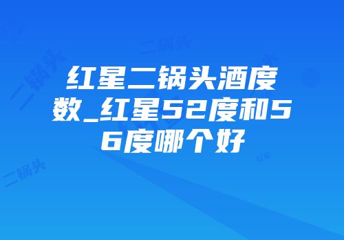 红星二锅头酒度数_红星52度和56度哪个好