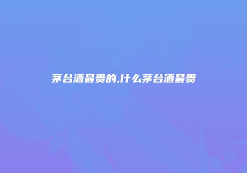 茅台酒最贵的,什么茅台酒最贵