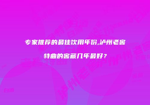 专家推荐的最佳饮用年份,泸州老窖特曲的窖藏几年最好？