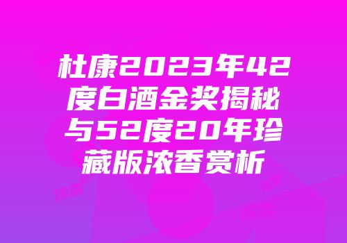 杜康2023年42度白酒金奖揭秘与52度20年珍藏版浓香赏析
