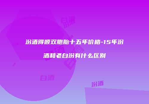 汾酒得顺双胞胎十五年价格-15年汾酒和老白汾有什么区别