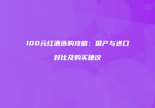 100元红酒选购攻略：国产与进口对比及购买建议