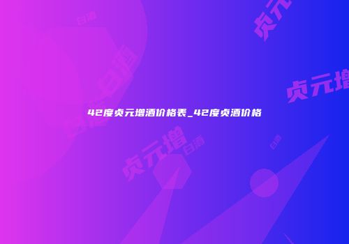 42度贞元增酒价格表_42度贞酒价格