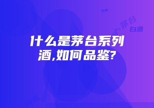 什么是茅台系列酒,如何品鉴?
