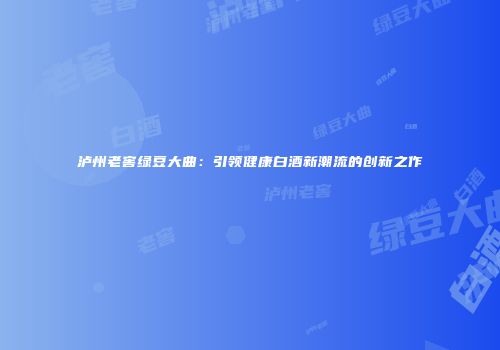 泸州老窖绿豆大曲：引领健康白酒新潮流的创新之作