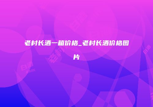 老村长酒一箱价格_老村长酒价格图片