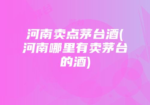 河南卖点茅台酒(河南哪里有卖茅台的酒)