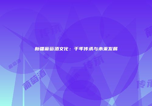 新疆葡萄酒文化：千年传承与未来发展