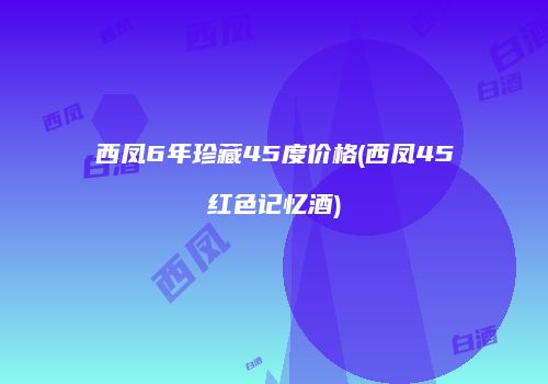 西凤6年珍藏45度价格(西凤45红色记忆酒)