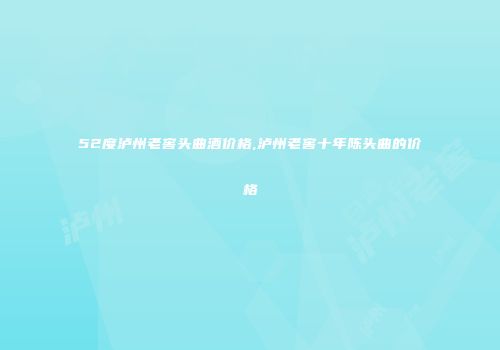52度泸州老窖头曲酒价格,泸州老窖十年陈头曲的价格