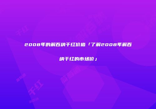 2008年的解百纳干红价格「了解2008年解百纳干红的市场价」