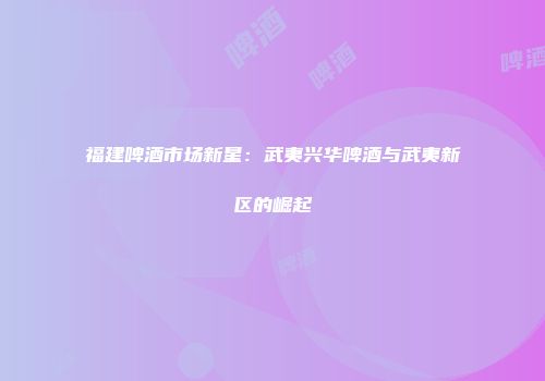 福建啤酒市场新星：武夷兴华啤酒与武夷新区的崛起