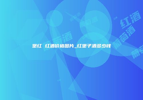 堡红 红酒价格图片_红堡子酒多少钱